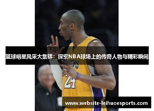 篮球明星风采大集锦：探索NBA球场上的传奇人物与精彩瞬间